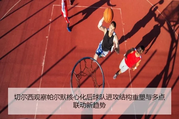 切尔西观察帕尔默核心化后球队进攻结构重塑与多点联动新趋势